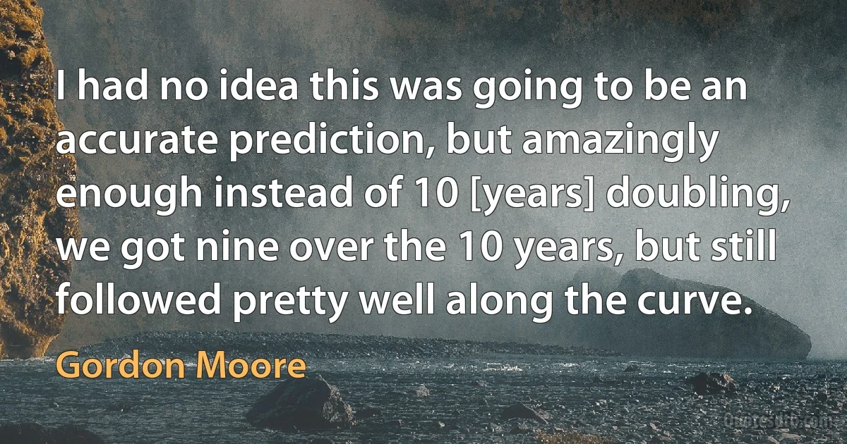 I had no idea this was going to be an accurate prediction, but amazingly enough instead of 10 [years] doubling, we got nine over the 10 years, but still followed pretty well along the curve. (Gordon Moore)