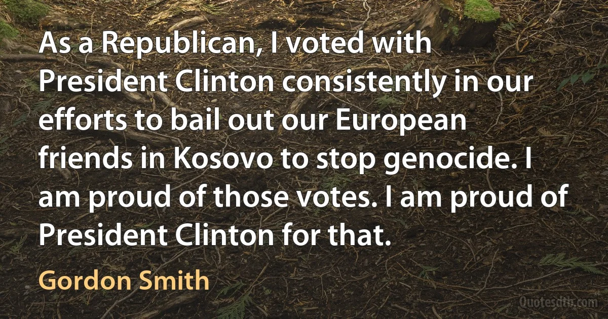 As a Republican, I voted with President Clinton consistently in our efforts to bail out our European friends in Kosovo to stop genocide. I am proud of those votes. I am proud of President Clinton for that. (Gordon Smith)