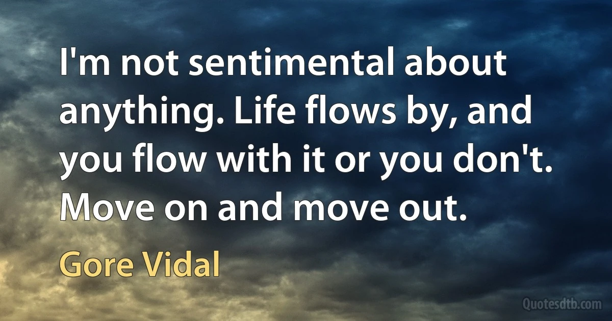 I'm not sentimental about anything. Life flows by, and you flow with it or you don't. Move on and move out. (Gore Vidal)