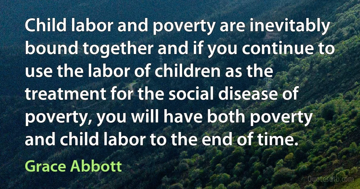 Child labor and poverty are inevitably bound together and if you continue to use the labor of children as the treatment for the social disease of poverty, you will have both poverty and child labor to the end of time. (Grace Abbott)