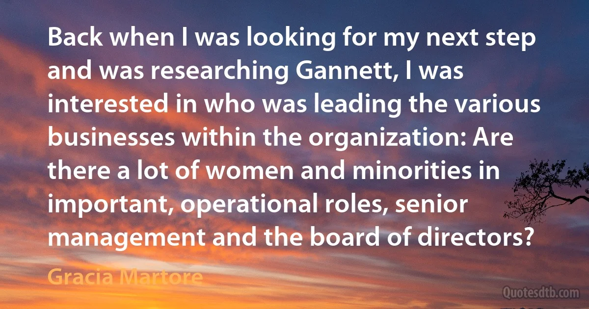 Back when I was looking for my next step and was researching Gannett, I was interested in who was leading the various businesses within the organization: Are there a lot of women and minorities in important, operational roles, senior management and the board of directors? (Gracia Martore)