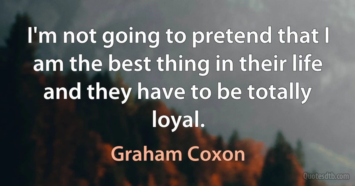 I'm not going to pretend that I am the best thing in their life and they have to be totally loyal. (Graham Coxon)