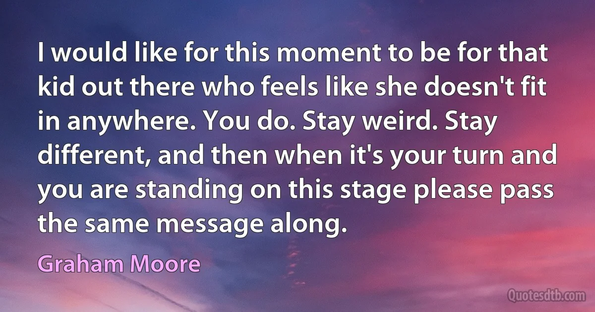 I would like for this moment to be for that kid out there who feels like she doesn't fit in anywhere. You do. Stay weird. Stay different, and then when it's your turn and you are standing on this stage please pass the same message along. (Graham Moore)