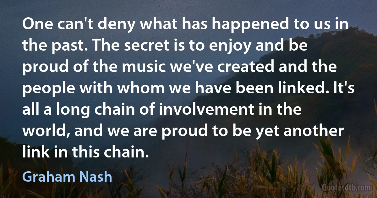 One can't deny what has happened to us in the past. The secret is to enjoy and be proud of the music we've created and the people with whom we have been linked. It's all a long chain of involvement in the world, and we are proud to be yet another link in this chain. (Graham Nash)