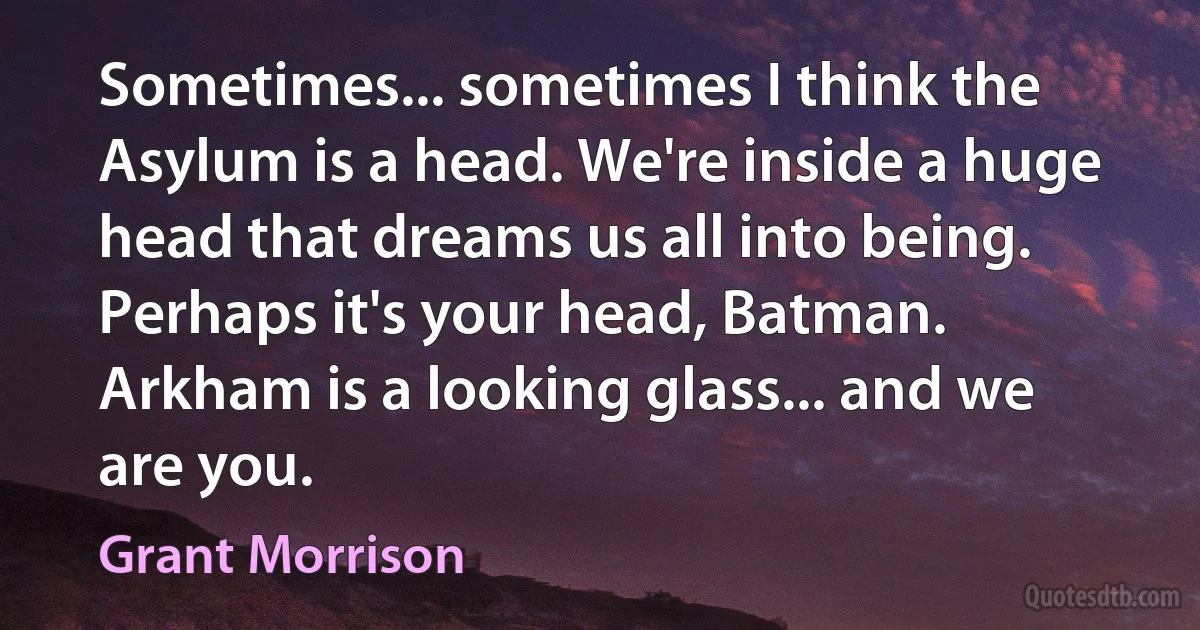 Sometimes... sometimes I think the Asylum is a head. We're inside a huge head that dreams us all into being. Perhaps it's your head, Batman. Arkham is a looking glass... and we are you. (Grant Morrison)