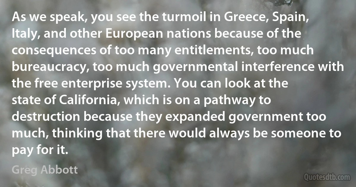 As we speak, you see the turmoil in Greece, Spain, Italy, and other European nations because of the consequences of too many entitlements, too much bureaucracy, too much governmental interference with the free enterprise system. You can look at the state of California, which is on a pathway to destruction because they expanded government too much, thinking that there would always be someone to pay for it. (Greg Abbott)