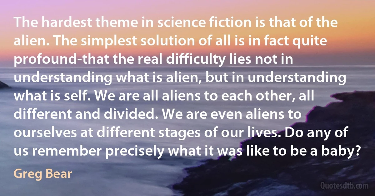 The hardest theme in science fiction is that of the alien. The simplest solution of all is in fact quite profound-that the real difficulty lies not in understanding what is alien, but in understanding what is self. We are all aliens to each other, all different and divided. We are even aliens to ourselves at different stages of our lives. Do any of us remember precisely what it was like to be a baby? (Greg Bear)