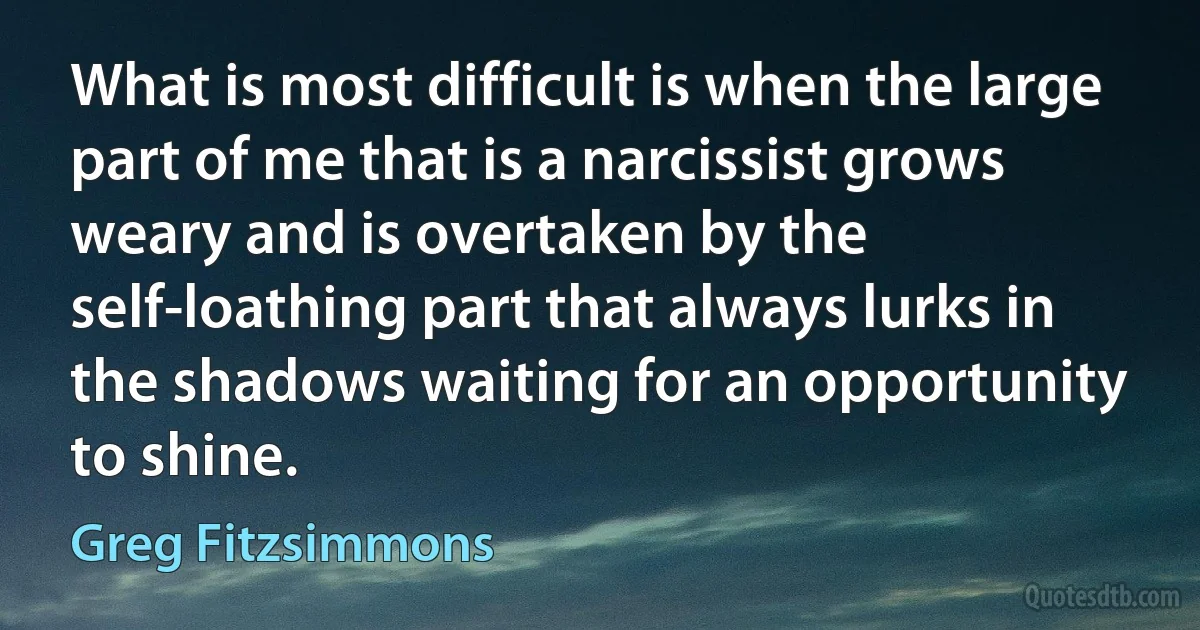 What is most difficult is when the large part of me that is a narcissist grows weary and is overtaken by the self-loathing part that always lurks in the shadows waiting for an opportunity to shine. (Greg Fitzsimmons)