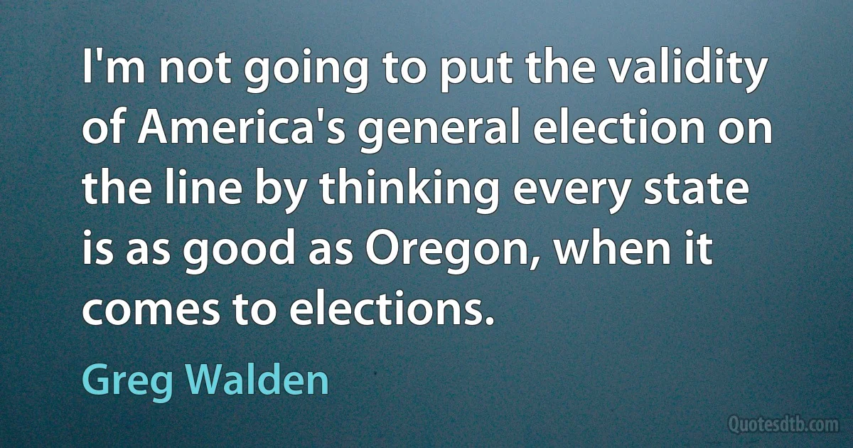 I'm not going to put the validity of America's general election on the line by thinking every state is as good as Oregon, when it comes to elections. (Greg Walden)