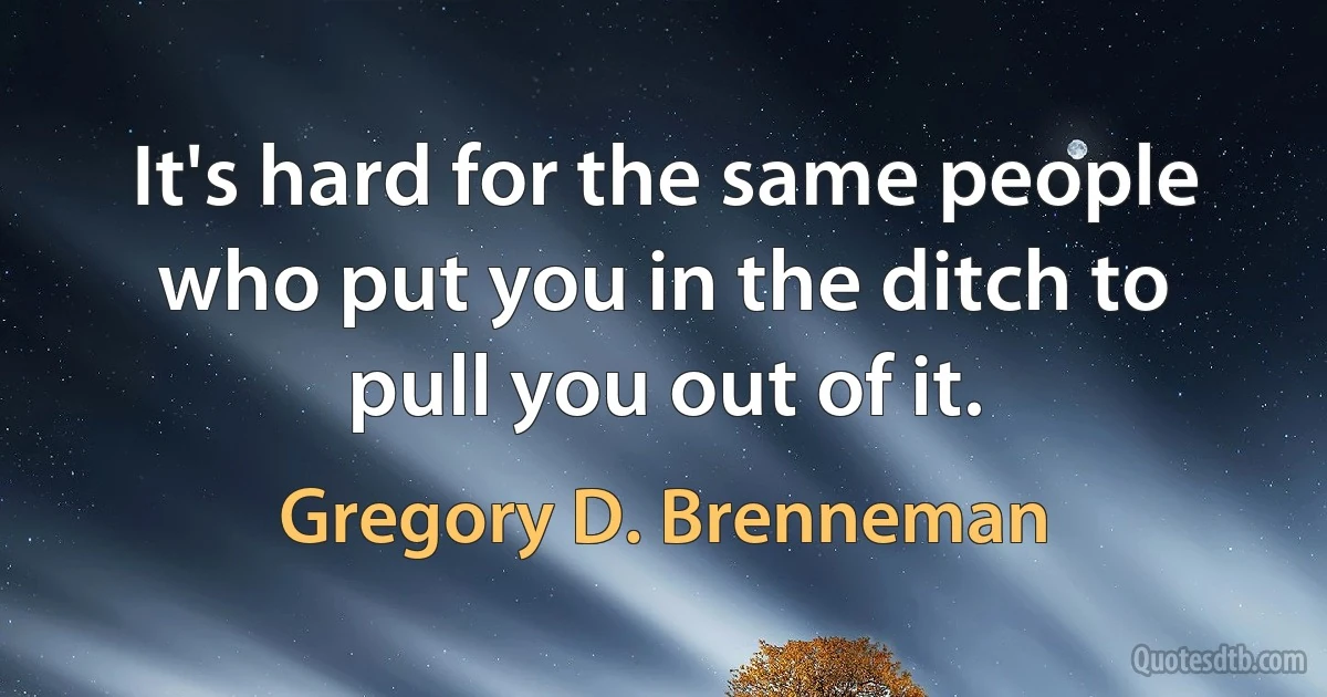 It's hard for the same people who put you in the ditch to pull you out of it. (Gregory D. Brenneman)