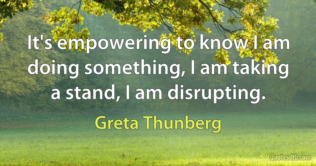 It's empowering to know I am doing something, I am taking a stand, I am disrupting. (Greta Thunberg)