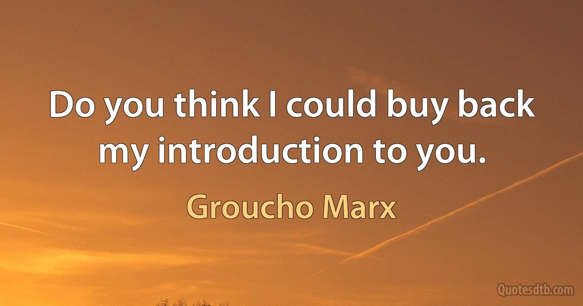 Do you think I could buy back my introduction to you. (Groucho Marx)