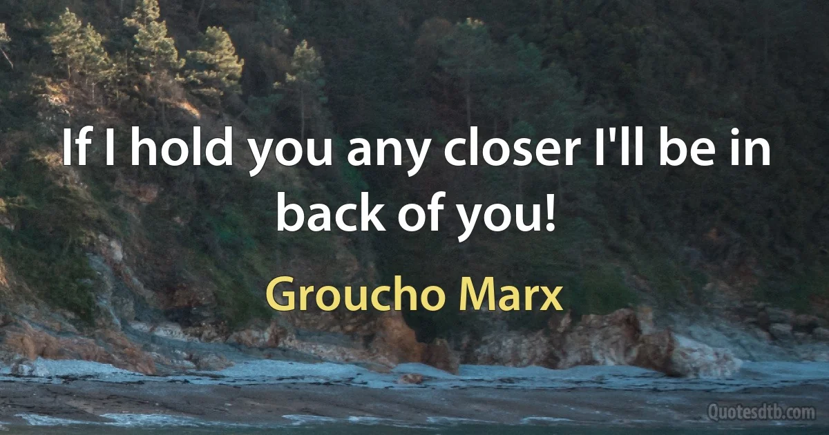 If I hold you any closer I'll be in back of you! (Groucho Marx)