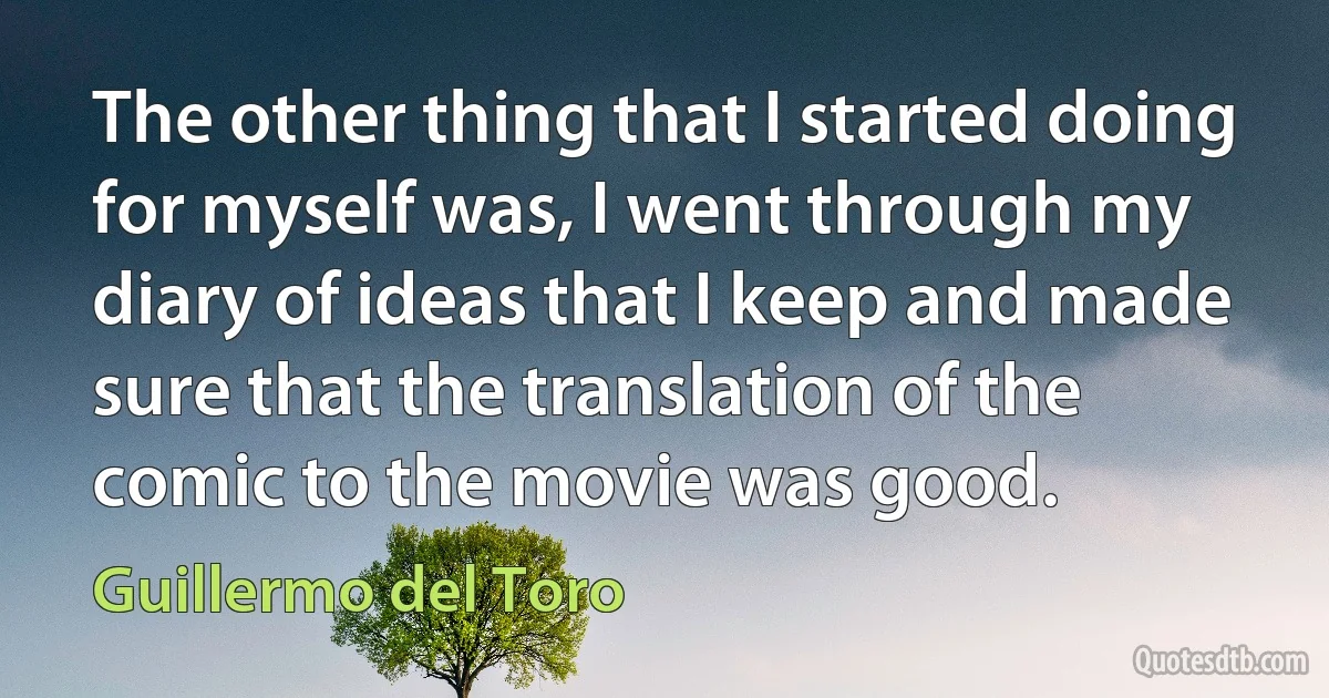 The other thing that I started doing for myself was, I went through my diary of ideas that I keep and made sure that the translation of the comic to the movie was good. (Guillermo del Toro)