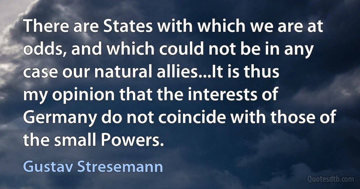 There are States with which we are at odds, and which could not be in any case our natural allies...It is thus my opinion that the interests of Germany do not coincide with those of the small Powers. (Gustav Stresemann)