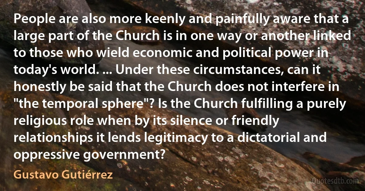 People are also more keenly and painfully aware that a large part of the Church is in one way or another linked to those who wield economic and political power in today's world. ... Under these circumstances, can it honestly be said that the Church does not interfere in "the temporal sphere"? Is the Church fulfilling a purely religious role when by its silence or friendly relationships it lends legitimacy to a dictatorial and oppressive government? (Gustavo Gutiérrez)