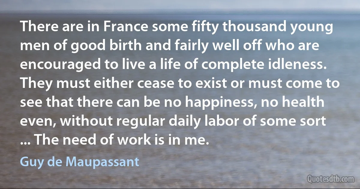 There are in France some fifty thousand young men of good birth and fairly well off who are encouraged to live a life of complete idleness. They must either cease to exist or must come to see that there can be no happiness, no health even, without regular daily labor of some sort ... The need of work is in me. (Guy de Maupassant)