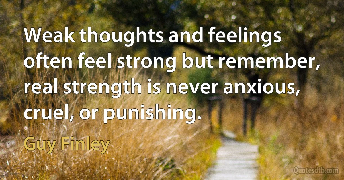 Weak thoughts and feelings often feel strong but remember, real strength is never anxious, cruel, or punishing. (Guy Finley)