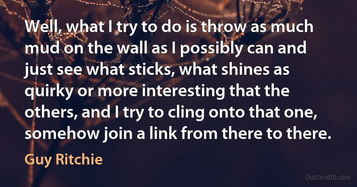 Well, what I try to do is throw as much mud on the wall as I possibly can and just see what sticks, what shines as quirky or more interesting that the others, and I try to cling onto that one, somehow join a link from there to there. (Guy Ritchie)