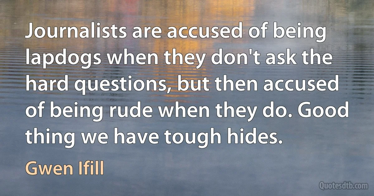 Journalists are accused of being lapdogs when they don't ask the hard questions, but then accused of being rude when they do. Good thing we have tough hides. (Gwen Ifill)