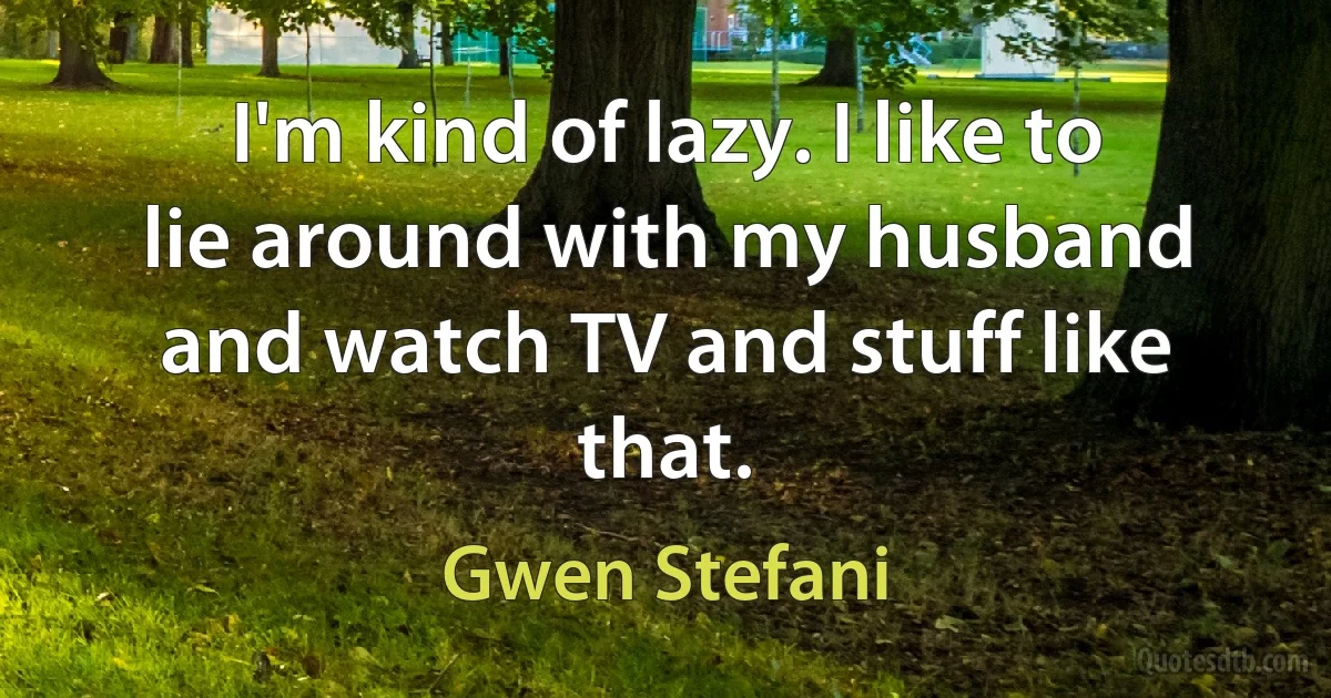 I'm kind of lazy. I like to lie around with my husband and watch TV and stuff like that. (Gwen Stefani)