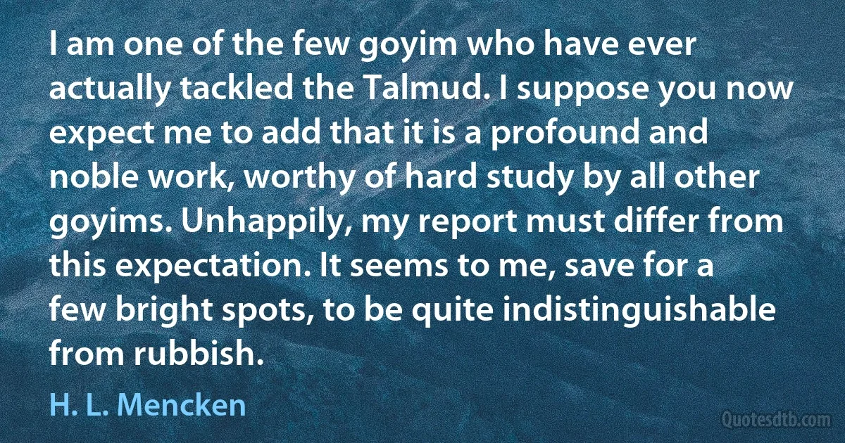 I am one of the few goyim who have ever actually tackled the Talmud. I suppose you now expect me to add that it is a profound and noble work, worthy of hard study by all other goyims. Unhappily, my report must differ from this expectation. It seems to me, save for a few bright spots, to be quite indistinguishable from rubbish. (H. L. Mencken)