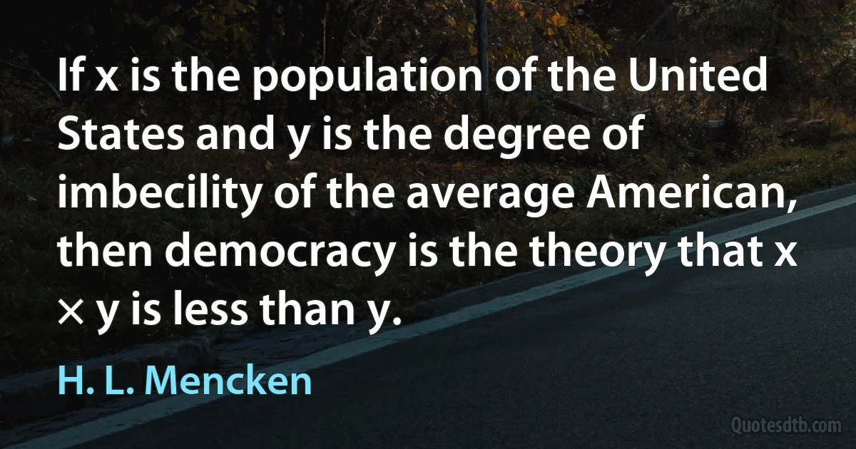 If x is the population of the United States and y is the degree of imbecility of the average American, then democracy is the theory that x × y is less than y. (H. L. Mencken)