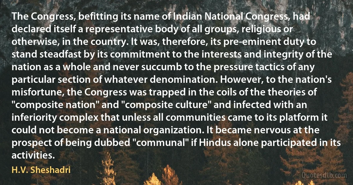 The Congress, befitting its name of Indian National Congress, had declared itself a representative body of all groups, religious or otherwise, in the country. It was, therefore, its pre-eminent duty to stand steadfast by its commitment to the interests and integrity of the nation as a whole and never succumb to the pressure tactics of any particular section of whatever denomination. However, to the nation's misfortune, the Congress was trapped in the coils of the theories of "composite nation" and "composite culture" and infected with an inferiority complex that unless all communities came to its platform it could not become a national organization. It became nervous at the prospect of being dubbed "communal" if Hindus alone participated in its activities. (H.V. Sheshadri)