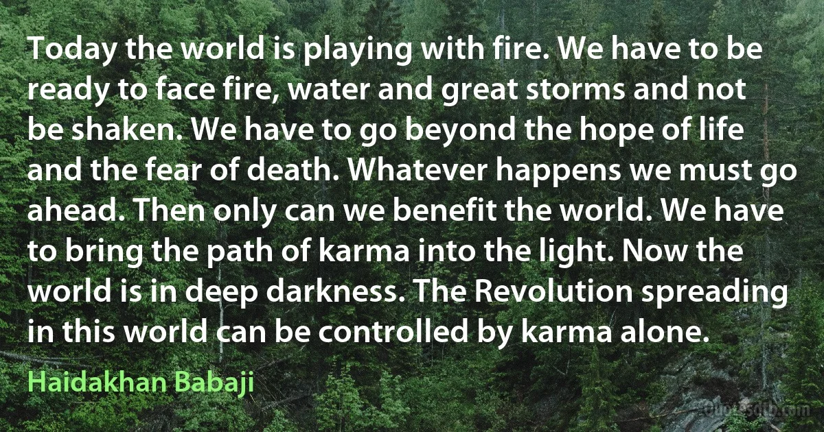 Today the world is playing with fire. We have to be ready to face fire, water and great storms and not be shaken. We have to go beyond the hope of life and the fear of death. Whatever happens we must go ahead. Then only can we benefit the world. We have to bring the path of karma into the light. Now the world is in deep darkness. The Revolution spreading in this world can be controlled by karma alone. (Haidakhan Babaji)