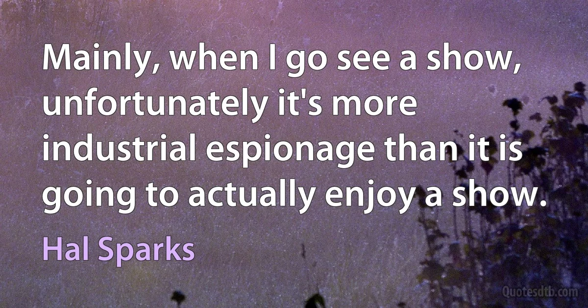 Mainly, when I go see a show, unfortunately it's more industrial espionage than it is going to actually enjoy a show. (Hal Sparks)