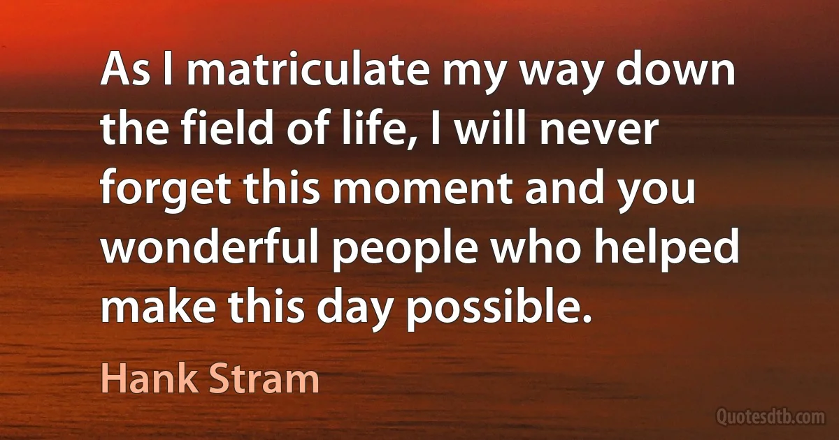 As I matriculate my way down the field of life, I will never forget this moment and you wonderful people who helped make this day possible. (Hank Stram)