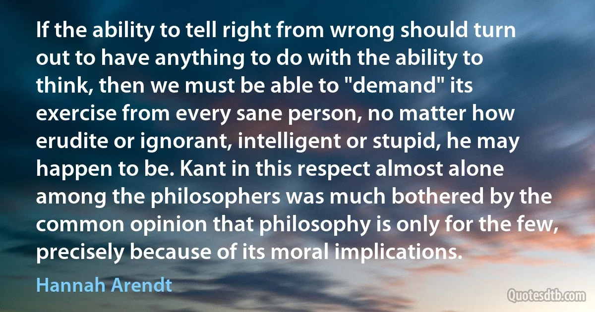 If the ability to tell right from wrong should turn out to have anything to do with the ability to think, then we must be able to "demand" its exercise from every sane person, no matter how erudite or ignorant, intelligent or stupid, he may happen to be. Kant in this respect almost alone among the philosophers was much bothered by the common opinion that philosophy is only for the few, precisely because of its moral implications. (Hannah Arendt)