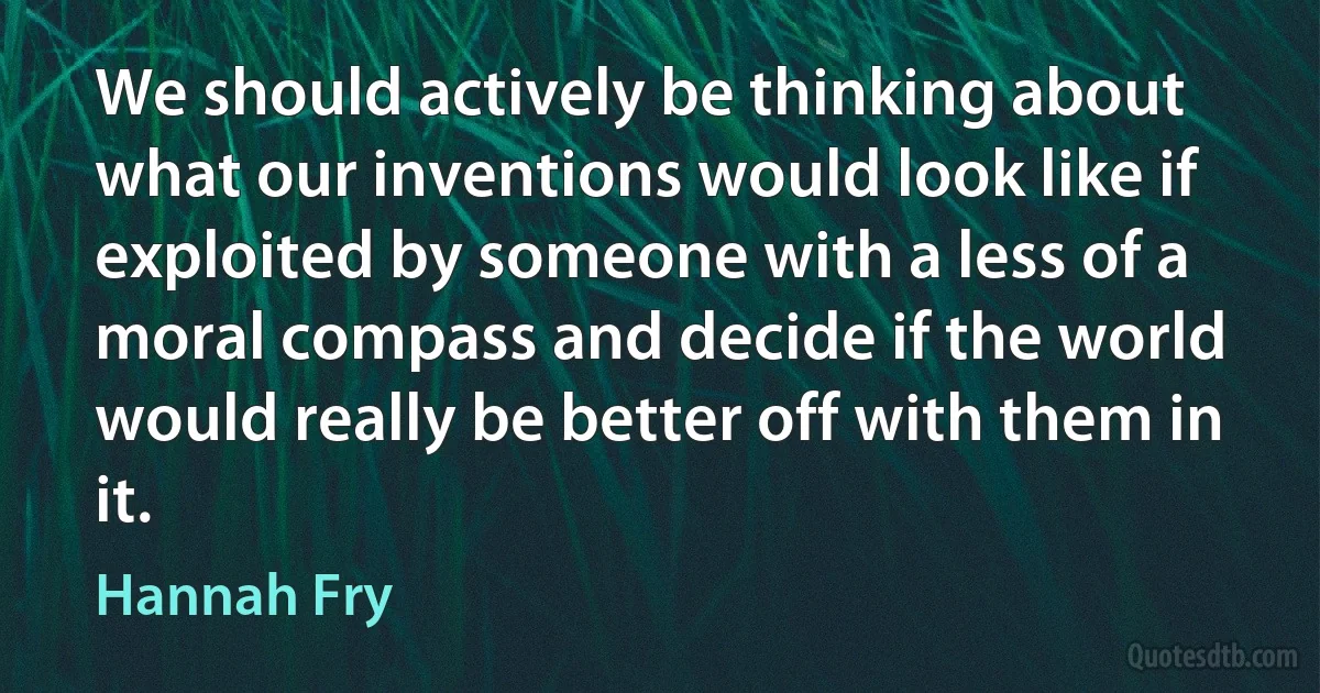 We should actively be thinking about what our inventions would look like if exploited by someone with a less of a moral compass and decide if the world would really be better off with them in it. (Hannah Fry)