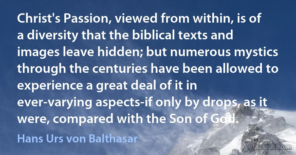 Christ's Passion, viewed from within, is of a diversity that the biblical texts and images leave hidden; but numerous mystics through the centuries have been allowed to experience a great deal of it in ever-varying aspects-if only by drops, as it were, compared with the Son of God. (Hans Urs von Balthasar)