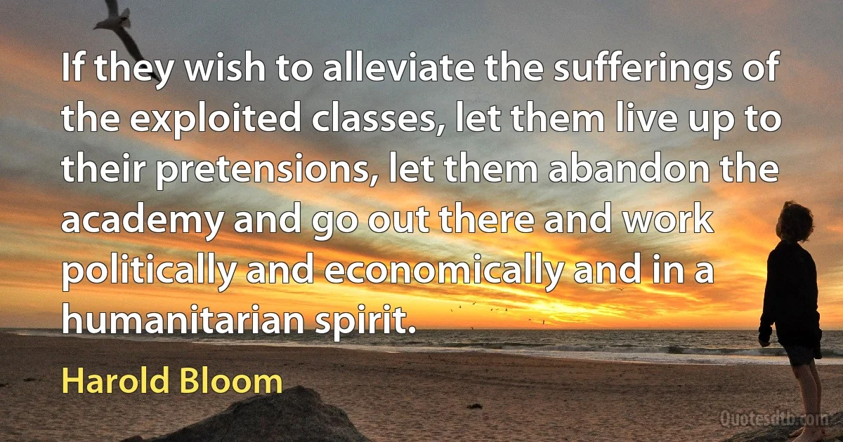 If they wish to alleviate the sufferings of the exploited classes, let them live up to their pretensions, let them abandon the academy and go out there and work politically and economically and in a humanitarian spirit. (Harold Bloom)