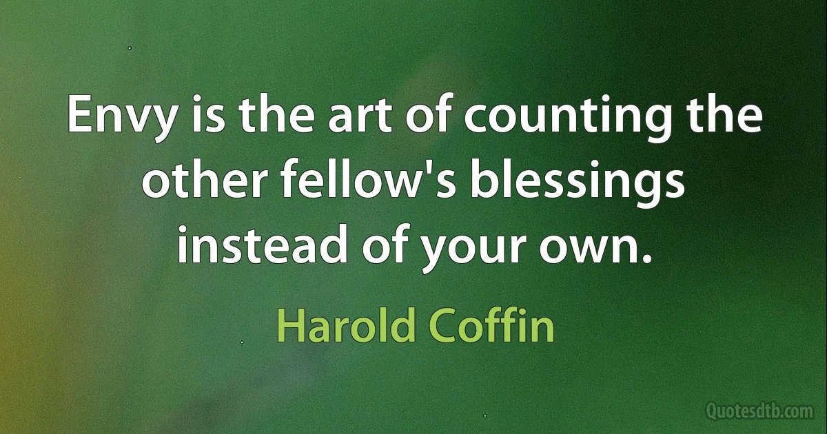 Envy is the art of counting the other fellow's blessings instead of your own. (Harold Coffin)