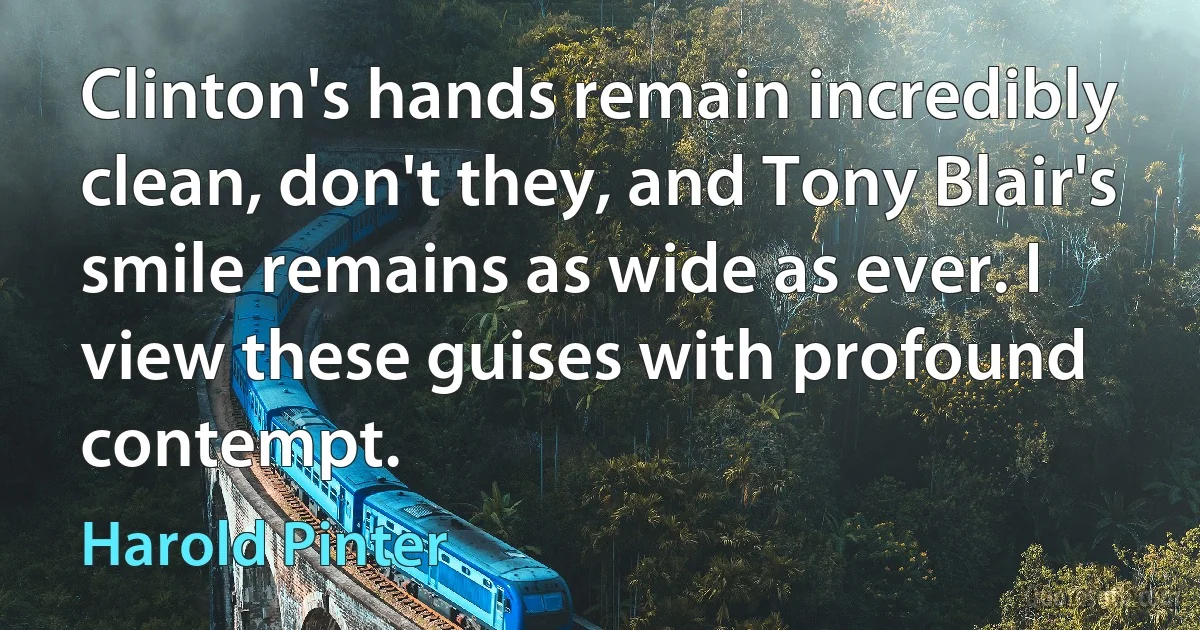 Clinton's hands remain incredibly clean, don't they, and Tony Blair's smile remains as wide as ever. I view these guises with profound contempt. (Harold Pinter)