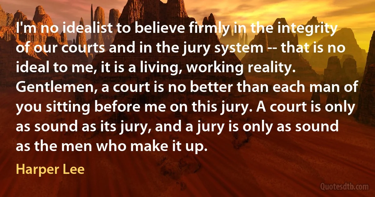 I'm no idealist to believe firmly in the integrity of our courts and in the jury system -- that is no ideal to me, it is a living, working reality. Gentlemen, a court is no better than each man of you sitting before me on this jury. A court is only as sound as its jury, and a jury is only as sound as the men who make it up. (Harper Lee)