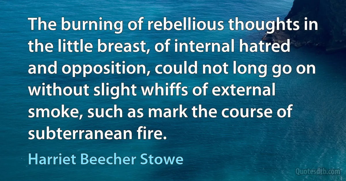 The burning of rebellious thoughts in the little breast, of internal hatred and opposition, could not long go on without slight whiffs of external smoke, such as mark the course of subterranean fire. (Harriet Beecher Stowe)