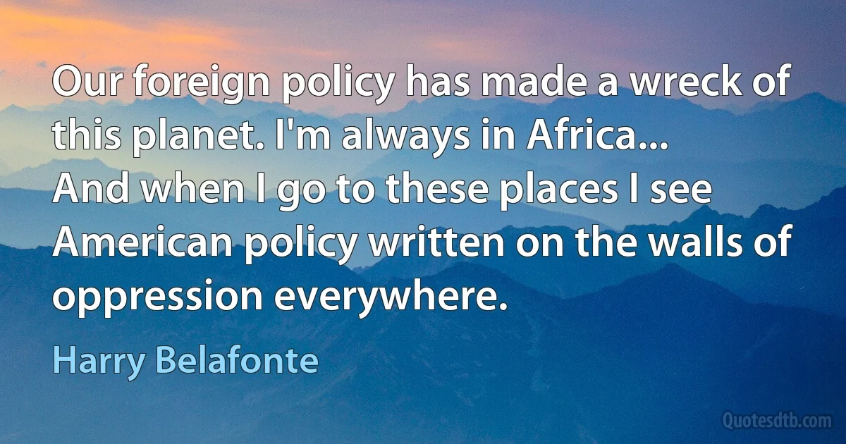 Our foreign policy has made a wreck of this planet. I'm always in Africa... And when I go to these places I see American policy written on the walls of oppression everywhere. (Harry Belafonte)