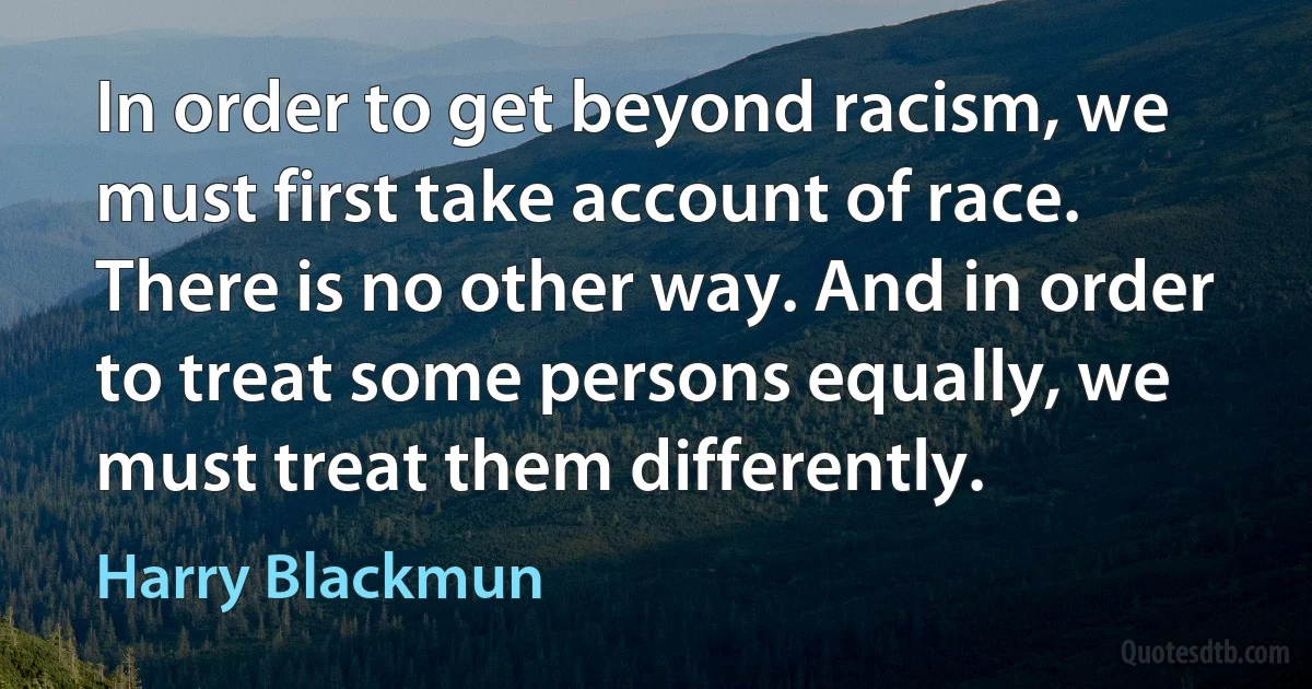 In order to get beyond racism, we must first take account of race. There is no other way. And in order to treat some persons equally, we must treat them differently. (Harry Blackmun)