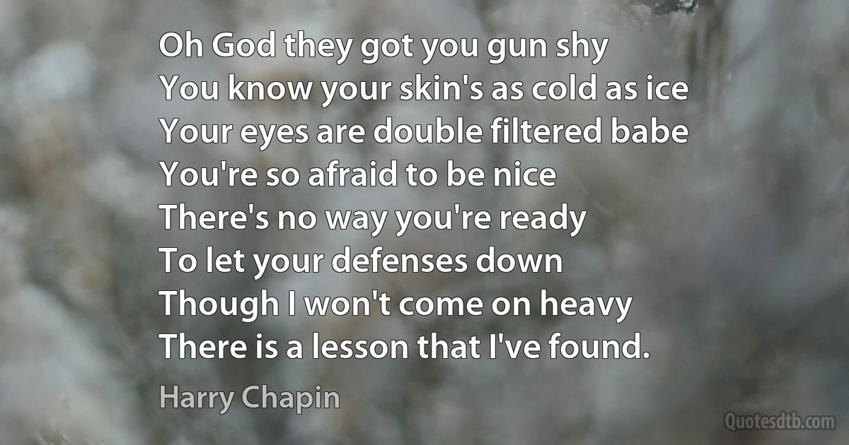 Oh God they got you gun shy
You know your skin's as cold as ice
Your eyes are double filtered babe
You're so afraid to be nice
There's no way you're ready
To let your defenses down
Though I won't come on heavy
There is a lesson that I've found. (Harry Chapin)