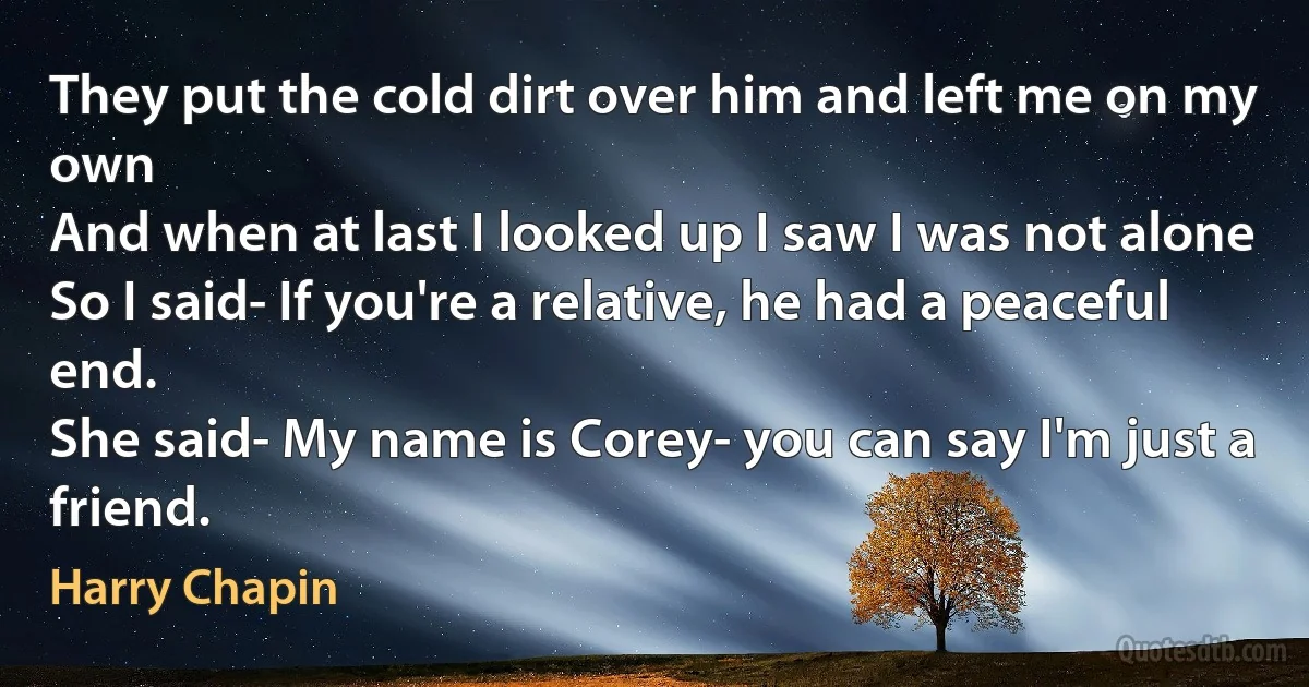 They put the cold dirt over him and left me on my own
And when at last I looked up I saw I was not alone
So I said- If you're a relative, he had a peaceful end.
She said- My name is Corey- you can say I'm just a friend. (Harry Chapin)