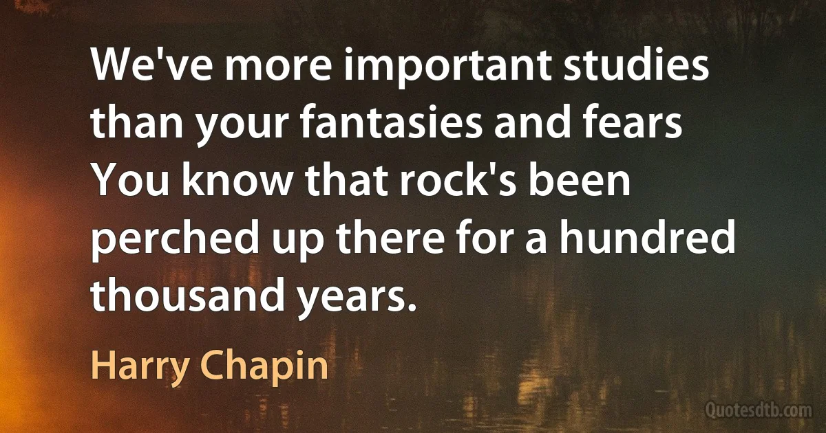 We've more important studies than your fantasies and fears
You know that rock's been perched up there for a hundred thousand years. (Harry Chapin)