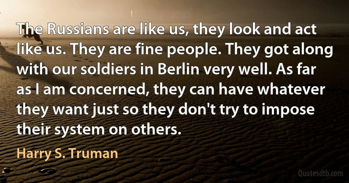 The Russians are like us, they look and act like us. They are fine people. They got along with our soldiers in Berlin very well. As far as I am concerned, they can have whatever they want just so they don't try to impose their system on others. (Harry S. Truman)