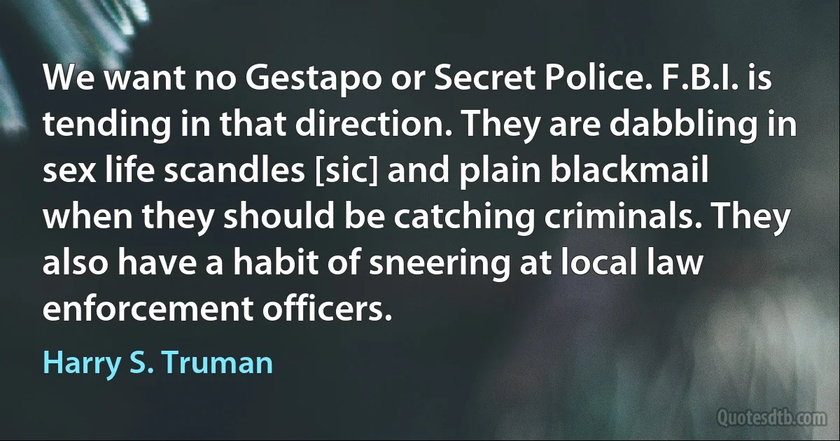 We want no Gestapo or Secret Police. F.B.I. is tending in that direction. They are dabbling in sex life scandles [sic] and plain blackmail when they should be catching criminals. They also have a habit of sneering at local law enforcement officers. (Harry S. Truman)