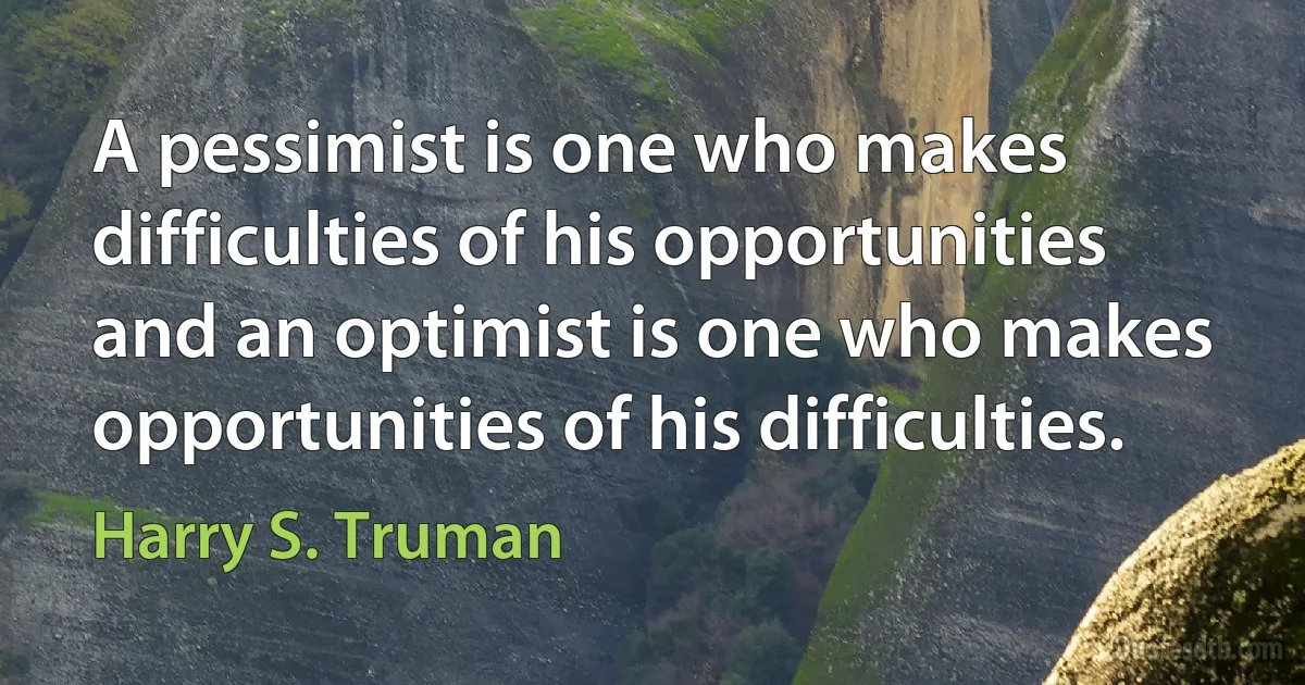 A pessimist is one who makes difficulties of his opportunities and an optimist is one who makes opportunities of his difficulties. (Harry S. Truman)