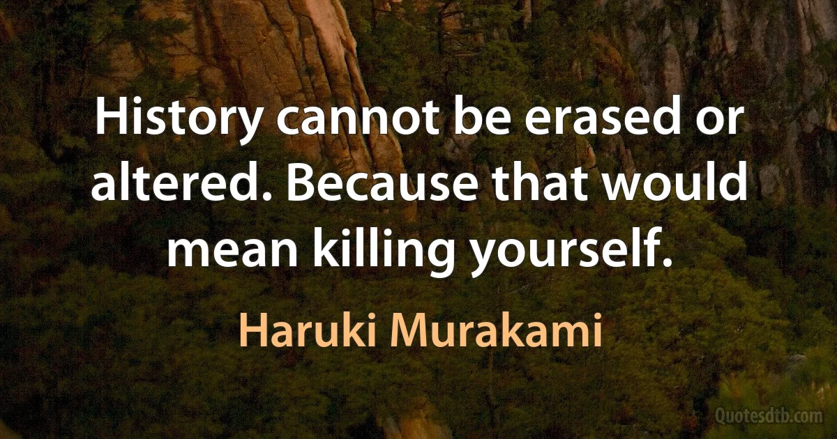 History cannot be erased or altered. Because that would mean killing yourself. (Haruki Murakami)