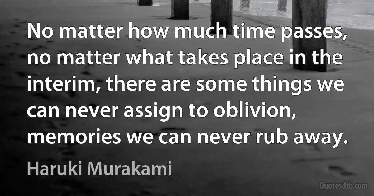 No matter how much time passes, no matter what takes place in the interim, there are some things we can never assign to oblivion, memories we can never rub away. (Haruki Murakami)