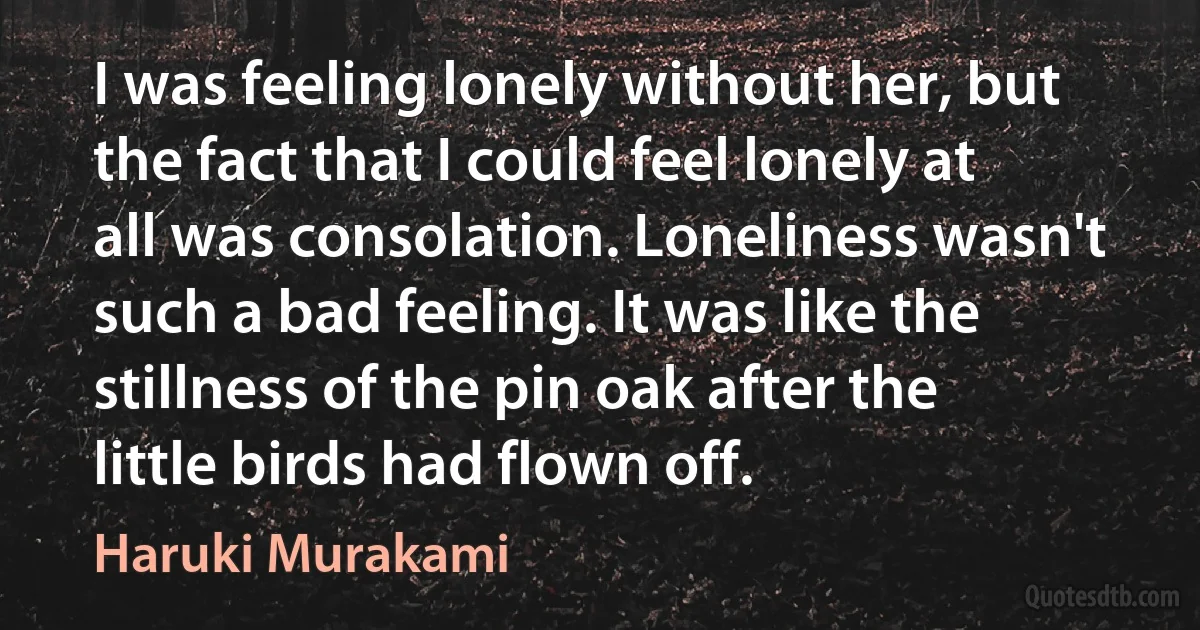 I was feeling lonely without her, but the fact that I could feel lonely at all was consolation. Loneliness wasn't such a bad feeling. It was like the stillness of the pin oak after the little birds had flown off. (Haruki Murakami)